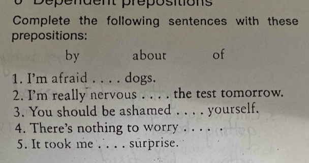 Dépendent prépositions 
Complete the following sentences with these 
prepositions: 
by about of 
1. I’m afraid dogs. 
2. I'm really nervous . . . . the test tomorrow. 
3. You should be ashamed ._ yourself. 
4. There’s nothing to worry_ 
_ 
5. It took me . . . surprise.