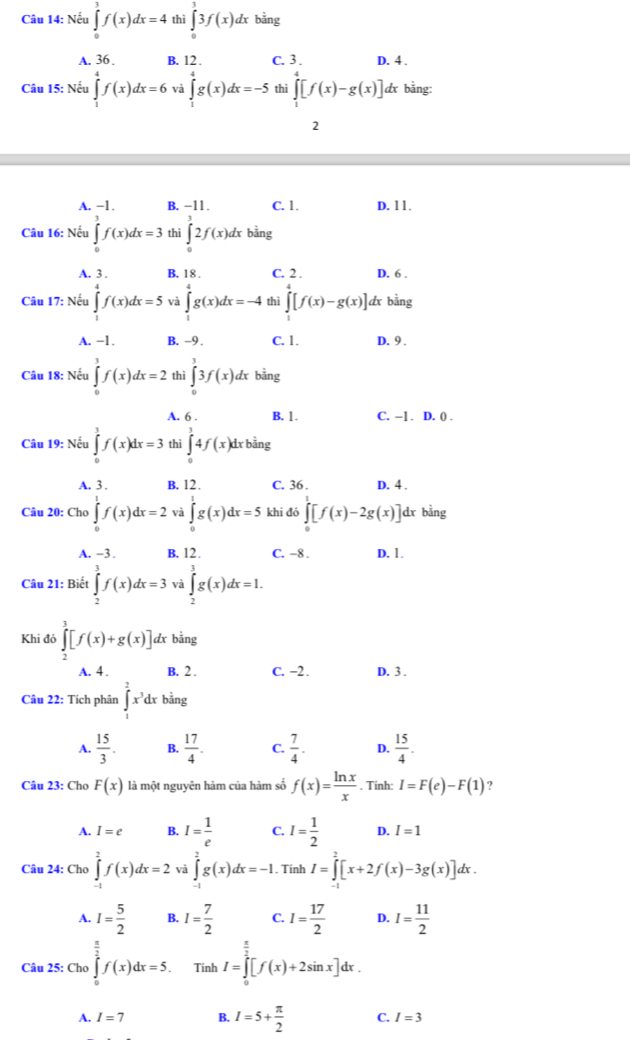 Nếu ∈tlimits _0^(3f(x)dx=4 thì ∈tlimits _0^33f(x)dx bằng
A. 36 . B. 12 . C. 3 . D. 4 .
Câu 15: Nếu ∈tlimits _1^4f(x)dx=6 và ∈tlimits _1^4g(x)dx=-5 thì ∈tlimits _1^4[f(x)-g(x)] dx bằng:
2
A. −1. B. −11 . C. 1. D. 11.
Câu 16: Nếu ∈tlimits _0^3f(x)dx=3 thì ∈tlimits _0^12f(x)dx bằng
A. 3 . B. 18 . C. 2 . D. 6 .
Câu 17: Nếu ∈tlimits _1^4f(x)dx=5 và ∈tlimits _1^4g(x)dx=-4 thì ∈tlimits _1^4[f(x)-g(x)] dx bằng
A. −1. B. -9 . C. 1. D. 9 .
Câu 18: Nếu ∈tlimits _0^3f(x)dx=2 thì ∈tlimits _0^33f(x)dx bằng
A. 6 . B. 1. C. -1 . D. () .
Câu 19: Nếu ∈tlimits _0^3f(x)dx=3 thì ∈tlimits _0^34f(x)dx bằng
A. 3 . B. 12. C. 36 . D. 4 .
Câu 20: Chơ ∈tlimits _0^1f(x)dx=2 và ∈tlimits _0^1g(x)dx=5 khi đó ∈tlimits _0^1[f(x)-2g(x)] dr bằng
A. −3 . B. 12. C. -8 . D. 1.
Câu 21: Biết ∈tlimits _2^3f(x)dx=3 và ∈tlimits _2^3g(x)dx=1.
Khi đớ ∈tlimits _2^3[f(x)+g(x)] dx bằng
A. 4 . B. 2 . C. −2. D. 3 .
Câu 22: Tích phân ∈t _1^2x^3)dx r bằng
A.  15/3 . B.  17/4 . C.  7/4 . D.  15/4 .
Câu 23: Cho F(x) là một nguyên hàm của hàm số f(x)= ln x/x . Tinh: I=F(e)-F(1).
A. I=e B. I= 1/e  C. I= 1/2  D. I=1
Câu 24: Chơ ∈tlimits _(-1)^2f(x)dx=2 và ∈tlimits _(-1)^2g(x)dx=-1.. Tính I=∈tlimits _0^(2[x+2f(x)-3g(x)]dx.
A. I=frac 5)2 B. I= 7/2  C. I= 17/2  D. I= 11/2 
Câu 25: Cho ∈tlimits _0^((frac π)2)f(x)dx=5. Tính I=∈tlimits _0^((frac π)2)[f(x)+2sin x]dx.
A. I=7 B. I=5+ π /2  C. I=3