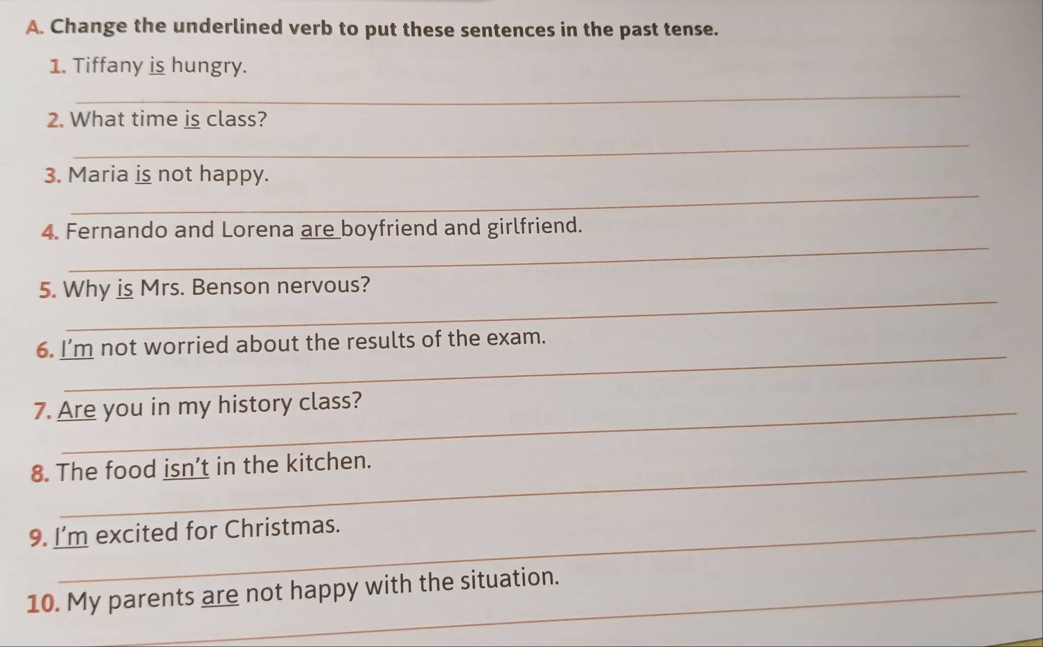 Change the underlined verb to put these sentences in the past tense. 
1. Tiffany is hungry. 
_ 
2. What time is class? 
_ 
_ 
3. Maria is not happy. 
_ 
4. Fernando and Lorena are boyfriend and girlfriend. 
_ 
5. Why is Mrs. Benson nervous? 
_ 
6. I’m not worried about the results of the exam. 
7. Are you in my history class? 
8. The food isn’t in the kitchen. 
9. I'm excited for Christmas. 
10. My parents are not happy with the situation. 
_