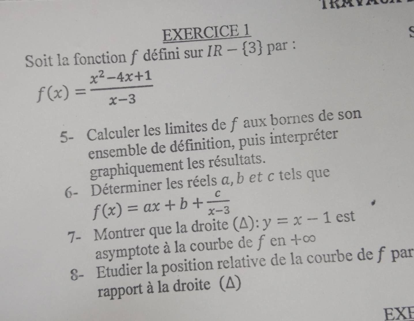 Soit la fonction f défini sur IR- 3 par :
f(x)= (x^2-4x+1)/x-3 
5- Calculer les limites de f aux bornes de son 
ensemble de définition, puis interpréter 
graphiquement les résultats. 
6- Déterminer les réels a, b et c tels que
f(x)=ax+b+ c/x-3 
7- Montrer que la droite (A): y=x-1 est 
asymptote à la courbe de f en + D
8- Etudier la position relative de la courbe de f par 
rapport à la droite (Δ) 
EXE