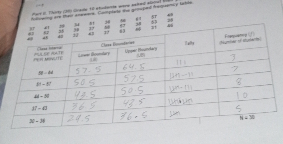 i=8
Part II. Thirty (30) Grade 10 students were asked about tHe
following are their answers. Complete the grouped frequency table.
57 49
53
36 56 61 38