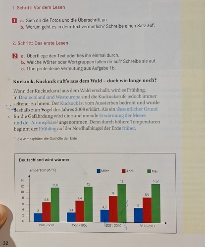 Schritt: Vor dem Lesen
1 a. Sieh dir die Fotos und die Überschrift an.
b. Worum geht es in dem Text vermutlich? Schreibe einen Satz auf.
2. Schritt: Das erste Lesen
€ a. Überfliege den Text oder lies ihn einmal durch.
b. Welche Wörter oder Wortgruppen fallen dir auf? Schreibe sie auf.
c. Überprüfe deine Vermutung aus Aufgabe 1b.
Kuckuck, Kuckuck ruft's aus dem Wald - doch wie lange noch?
Wenn der Kuckucksruf aus dem Wald erschallt, wird es Frühling.
In Deutschland und Westeuropa sind die Kuckucksrufe jedoch immer
seltener zu hören. Der Kuckuck ist vom Aussterben bedroht und wurde
* deshalb zum Vogel des Jahres 2008 erklärt. Als ein wesentlicher Grund
für die Gefährdung wird die zunehmende Erwärmung der Meere
und der Atmosphäre! angenommen. Denn durch höhere Temperaturen
beginnt der Frühling auf der Nordhalbkugel der Erde früher.
die Atmosphäre: die Gashölle der Erde
32