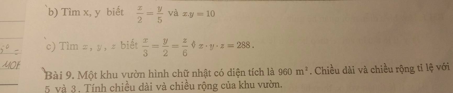 Tìm x, y biết  x/2 = y/5  và x.y=10
c) Tìm x, y, z biết  x/3 = y/2 = z/6  x· y· z=288. 
Bài 9. Một khu vườn hình chữ nhật có diện tích là 960m^2. Chiều dài và chiều rộng tỉ lệ với
5 và 3. Tính chiều dài và chiều rộng của khu vườn.