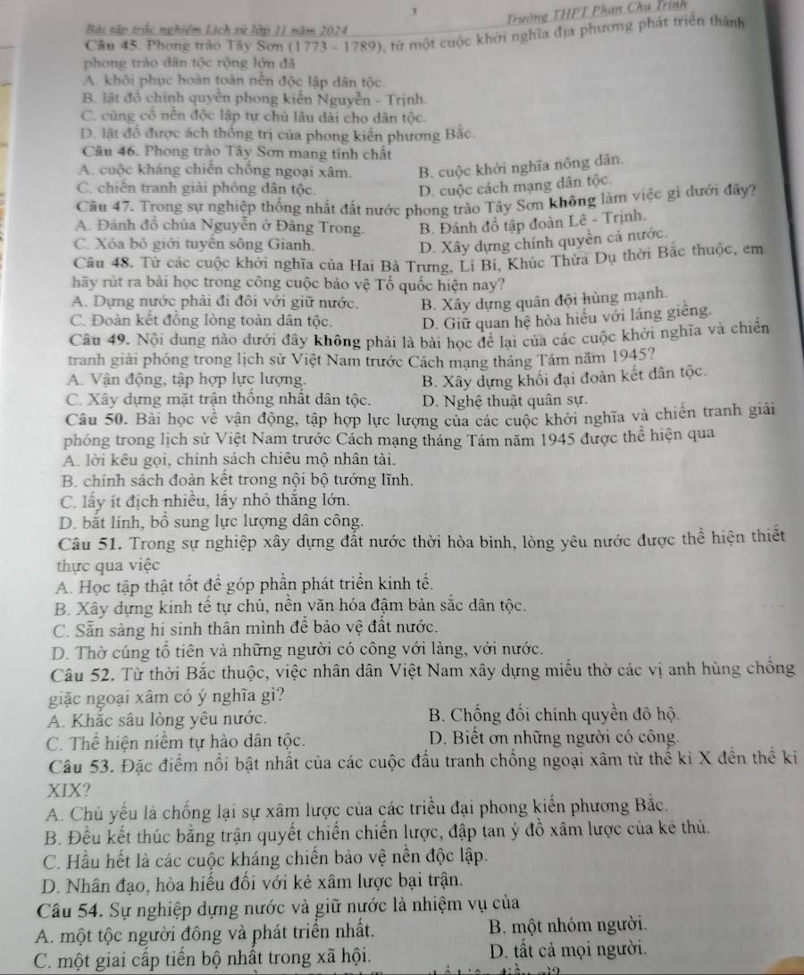 '  Trưởng THPT Phan Chụ Trình
Bài tập trắc nghiệm Lịch xử lớp 11 năm 2024
Câu 45. Phong trào Tây Sơn (1773 - 1789), từ một cuộc khởi nghĩa địa phương phát triển thành
phong trào dân tộc rộng lớn đã
A. khôi phục hoàn toàn nền độc lập dân tộc.
B. lật đồ chính quyên phong kiến Nguyễn - Trịnh.
C. cũng cổ nên độc lập tự chủ lâu dài cho dân tộc.
D. lật đổ được ách thống trị của phong kiển phương Bắc.
Câu 46. Phong trào Tây Sơn mang tinh chất
A. cuộc kháng chiến chồng ngoại xâm. B. cuộc khởi nghĩa nông dân.
C. chiến tranh giải phóng dân tộc. D. cuộc cách mạng dân tộc.
Câu 47. Trong sự nghiệp thống nhất đất nước phong trào Tây Sơn không làm việc gì dưới đây?
A. Đánh đồ chúa Nguyễn ở Đảng Trong. B. Đánh đổ tập đoàn Lê - Trịnh.
C. Xóa bỏ giới tuyến sông Gianh. D. Xây dựng chính quyền cả nước.
Câu 48. Từ các cuộc khởi nghĩa của Hai Bà Trưng, Li Bí, Khúc Thừa Dụ thời Bắc thuộc, em
hãy rút ra bài học trong công cuộc bảo vệ Tổ quốc hiện nay?
A. Dựng nước phải đi đôi với giữ nước. B. Xây dựng quân đội hùng mạnh.
C. Đoàn kết đồng lòng toàn dân tộc. D. Giữ quan hệ hòa hiểu với láng giêng.
Câu 49. Nội dung nào dưới đây không phải là bài học để lại của các cuộc khởi nghĩa và chiến
tranh giải phóng trong lịch sử Việt Nam trước Cách mạng tháng Tám năm 1945?
A. Vận động, tập hợp lực lượng. B. Xây dựng khối đại đoàn kết dân tộc.
C. Xây dựng mặt trận thống nhất dân tộc. D. Nghệ thuật quân sự.
Câu 50. Bài học về vận động, tập hợp lực lượng của các cuộc khởi nghĩa và chiến tranh giải
phóng trong lịch sử Việt Nam trước Cách mạng tháng Tám năm 1945 được thể hiện qua
A. lời kêu gọi, chính sách chiêu mộ nhân tài.
B. chính sách đoàn kết trong nội bộ tướng lĩnh.
C. lấy ít địch nhiều, lấy nhỏ thắng lớn.
D. bắt lính, bồ sung lực lượng dân công.
Câu 51. Trong sự nghiệp xây dựng đất nước thời hòa bình, lòng yêu nước được thể hiện thiết
thực qua việc
A. Học tập thật tốt để góp phần phát triển kinh tế.
B. Xây dựng kinh tế tự chủ, nền văn hóa đậm bản sắc dân tộc.
C. Sẵn sàng hi sinh thân mình để bảo vệ đất nước.
D. Thờ cúng tổ tiên và những người có công với làng, với nước.
Câu 52. Từ thời Bắc thuộc, việc nhân dân Việt Nam xây dựng miều thờ các vị anh hùng chồng
giặc ngoại xâm có ý nghĩa gì?
A. Khắc sâu lòng yêu nước. B. Chống đối chính quyền đô hộ.
C. Thể hiện niềm tự hào dân tộc. D. Biết ơn những người có công.
Câu 53. Đặc điểm nổi bật nhất của các cuộc đầu tranh chống ngoại xâm từ thế ki X đền thể ki
XIX?
A. Chủ yếu là chống lại sự xâm lược của các triều đại phong kiển phương Bắc.
B. Đều kết thúc bằng trận quyết chiến chiến lược, đập tan ý đồ xâm lược của kẻ thủ.
C. Hầu hết là các cuộc kháng chiến bảo vệ nền độc lập.
D. Nhân đạo, hòa hiếu đối với kẻ xâm lược bại trận.
Câu 54. Sự nghiệp dựng nước và giữ nước là nhiệm vụ của
A. một tộc người đông và phát triển nhất. B. một nhóm người.
C. một giai cấp tiến bộ nhất trong xã hội. D. tất cả mọi người.