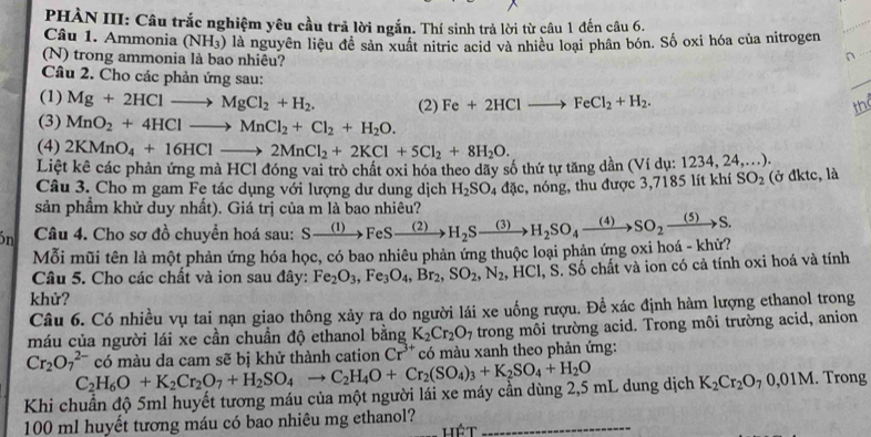 PHÀN III: Câu trắc nghiệm yêu cầu trả lời ngắn. Thí sinh trả lời từ câu 1 đến câu 6.
Câu 1. Ammonia (NH_3)
(N) trong ammonia là bao nhiêu? là nguyên liệu để sản xuất nitric acid và nhiều loại phân bón. Số oxi hóa của nitrogen
Câu 2. Cho các phản ứng sau:
_
(1) Mg+2HClto MgCl_2+H_2. (2) Fe+2HClto FeCl_2+H_2. the
(3) MnO_2+4HClto MnCl_2+Cl_2+H_2O.
(4) 2KMnO_4+16HClto 2MnCl_2+2KCl+5Cl_2+8H_2O.
Liệt kê các phản ứng mà HCl đóng vai trò chất oxi hóa theo dãy số thứ tự tăng dần (Ví dụ: 1234, 24....).
Câu 3. Cho m gam Fe tác dụng với lượng dư dung dịch H_2SO_4dac,
sản phầm khử duy nhất). Giá trị của m là bao nhiêu? c, nóng, thu được 3,7185 lít khí SO_2 (ở đktc, là
ón  Câu 4. Cho sơ đồ chuyển hoá sau: Sxrightarrow (1)FeSxrightarrow (2)H_2Sxrightarrow (3)H_2SO_4xrightarrow (4)SO_2xrightarrow (5)S.
Mỗi mũi tên là một phản ứng hóa học, có bao nhiêu phản ứng thuộc loại phản ứng oxi hoá - khử?
Câu 5. Cho các chất và ion sau đây: Fe_2O_3,Fe_3O_4,Br_2,SO_2,N_2,HCl , S. Số chất và ion có cả tính oxi hoá và tính
khử?
Câu 6. Có nhiều vụ tai nạn giao thông xảy ra do người lái xe uống rượu. Để xác định hàm lượng ethanol trong
máu của người lái xe cần chuẩn độ ethanol bằng K_2Cr_2O_7 trong môi trường acid. Trong môi trường acid, anion
Cr_2O_7^((2-)
Khi chuẩn độ 5ml huyết tương máu của một người lái xe máy cần dùng 2,5 mL dung dịch C_2)H_6O+K_2Cr_2O_7+H_2SO_4to C_2H_4O+Cr_2(SO_4)_3+K_2SO_4+H_2O có màu da cam sẽ bị khử thành cation Cr^(3+) có màu xanh theo phản ứng:
K_2Cr_2O_70,01M. Trong
100 ml huyết tương máu có bao nhiêu mg ethanol? hét_