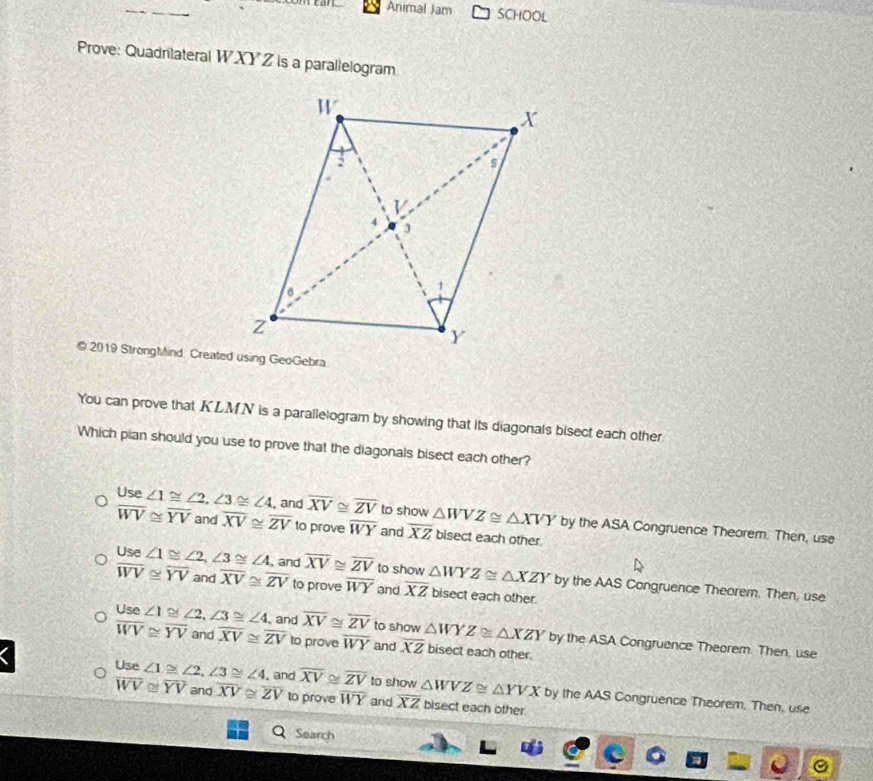 Animal Jam SCHOOL 
Prove: Quadrilateral W XY Z is a parallelogram
@ 2019 StrongMind Created using GeoGebra
You can prove that KLMN is a parallelogram by showing that its diagonals bisect each other
Which pian should you use to prove that the diagonals bisect each other?
beginarrayr Use∠ 1≌ ∠ 2, ∠ 3≌ ∠ 4,  overline WV≌ overline YV and overline XV≌ 2endarray and overline XV≌ overline ZV to show △ WVZ≌ △ XVY by the ASA Congruence Theorem. Then, use
overline XV≌ overline ZV to prove overline WY and overline XZ bisect each other.
Use ∠ 1≌ ∠ 2, ∠ 3≌ ∠ 4, , and overline XV≌ overline ZV to show △ WYZ≌ △ XZY by the AAS Congruence Theorem. Then, use
overline WV≌ overline YV and overline XV≌ overline ZV to prove overline WY and overline XZ bisect each other.
Use ∠ 1≌ ∠ 2, ∠ 3≌ ∠ 4 , and overline XV≌ overline ZV to show △ WYZ≌ △ XZY by the ASA Congruence Theorem. Then, use
overline WV≌ overline YV and overline XV≌ overline ZV to prove overline WY and overline XZ bisect each other.
Use ∠ 1≌ ∠ 2, ∠ 3≌ ∠ 4. and overline XV≌ overline ZV to show △ WVZ≌ △ YVX by the AAS Congruence Theorem. Then, use
overline WV≌ overline YV and overline XV≌ overline ZV to prove overline WY and overline XZ bisect each other.
Q Search