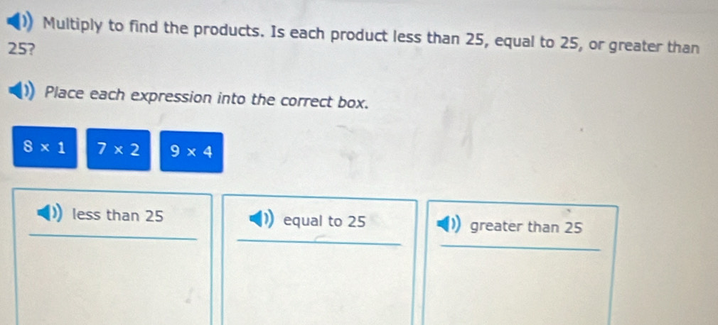 Multiply to find the products. Is each product less than 25, equal to 25, or greater than
25?
Place each expression into the correct box.
8* 1 7* 2 9* 4
less than 25 equal to 25 greater than 25