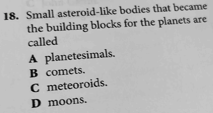 Small asteroid-like bodies that became
the building blocks for the planets are.
called
A planetesimals.
B comets.
C meteoroids.
D moons.