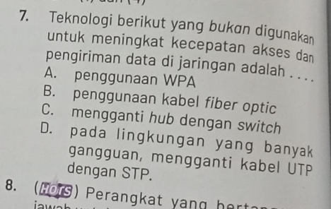 Teknologi berikut yang bukan digunakan
untuk meningkat kecepatan akses dan
pengiriman data di jaringan adalah . . . .
A. penggunaan WPA
B. penggunaan kabel fiber optic
C. mengganti hub dengan switch
D. pada lingkungan yang banyak
gangguan, mengganti kabel UTP
dengan STP.
8. ( Mors ) Perangkat yan g hert?