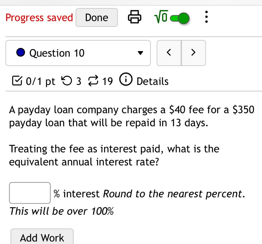 Progress saved Done sqrt(0) : 
Question 10 < > 
0/1 pt つ 3 19 1 Details 
A payday loan company charges a $40 fee for a $350
payday loan that will be repaid in 13 days. 
Treating the fee as interest paid, what is the 
equivalent annual interest rate? 
□  interest Round to the nearest percent. 
This will be over 100%
Add Work