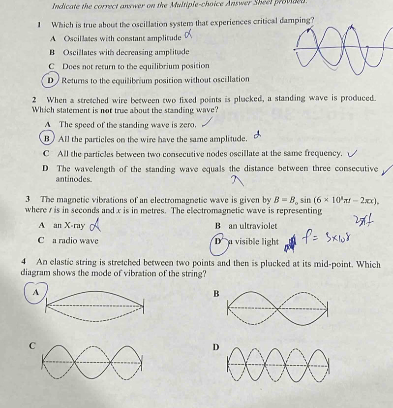 Indicate the correct answer on the Multiple-choice Answer Sheel provided.
1 Which is true about the oscillation system that experiences critical damping?
A Oscillates with constant amplitude
B Oscillates with decreasing amplitude
C Does not return to the equilibrium position
D ) Returns to the equilibrium position without oscillation
2 When a stretched wire between two fixed points is plucked, a standing wave is produced.
Which statement is not true about the standing wave?
A The speed of the standing wave is zero.
B) All the particles on the wire have the same amplitude.
C All the particles between two consecutive nodes oscillate at the same frequency.
D The wavelength of the standing wave equals the distance between three consecutive
antinodes.
3 The magnetic vibrations of an electromagnetic wave is given by B=B_0sin (6* 10^8π t-2π x), 
where t is in seconds and x is in metres. The electromagnetic wave is representing
A an X -ray B an ultraviolet
C a radio wave D a visible light
4 An elastic string is stretched between two points and then is plucked at its mid-point. Which
diagram shows the mode of vibration of the string?
A
B
D