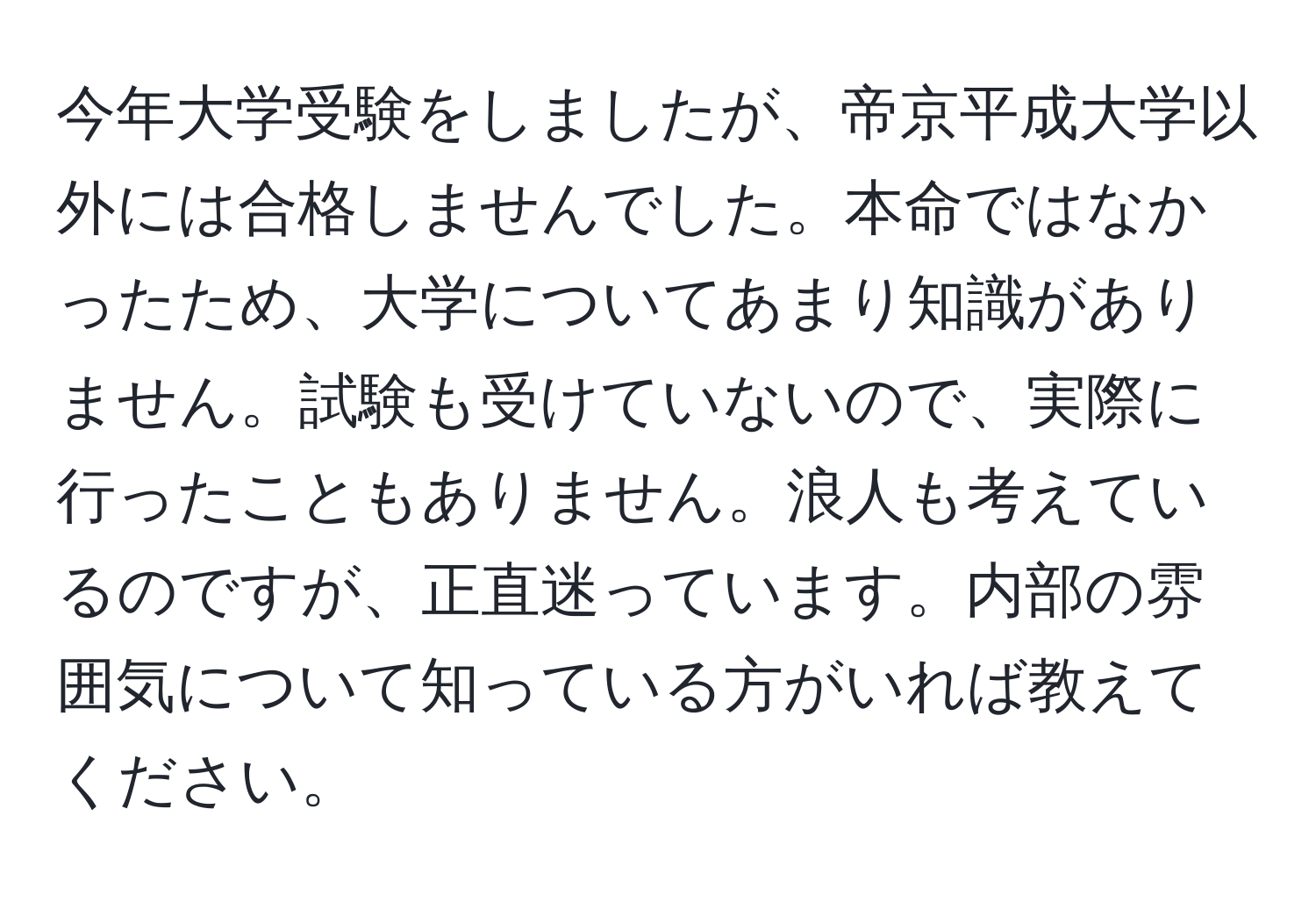 今年大学受験をしましたが、帝京平成大学以外には合格しませんでした。本命ではなかったため、大学についてあまり知識がありません。試験も受けていないので、実際に行ったこともありません。浪人も考えているのですが、正直迷っています。内部の雰囲気について知っている方がいれば教えてください。