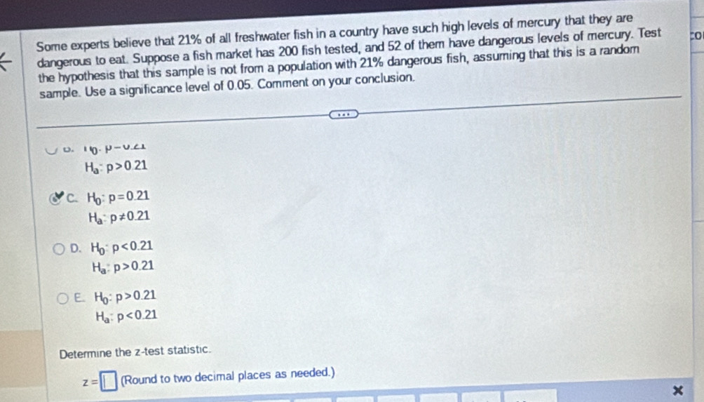 Some experts believe that 21% of all freshwater fish in a country have such high levels of mercury that they are
dangerous to eat. Suppose a fish market has 200 fish tested, and 52 of them have dangerous levels of mercury. Test :o
the hypothesis that this sample is not from a population with 21% dangerous fish, assuming that this is a random
sample. Use a significance level of 0.05. Comment on your conclusion.
D. leta .mu -U.∠ 1
H_a:p>0.21
C. H_0:p=0.21
H_a:p!= 0.21
D. H_0:p<0.21
H_a:p>0.21
E. H_0:p>0.21
H_a:p<0.21
Determine the z -test statistic.
z=□ (Round to two decimal places as needed.)