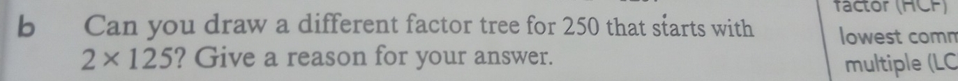 factor (HCF) 
b Can you draw a different factor tree for 250 that starts with 
lowest comm
2* 125 ? Give a reason for your answer. 
multiple (LC