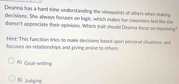 Deanna has a hard time understanding the viewpoints of others when making
decisions. She always focuses on logic, which makes her coworkers feel like she
doesn't appreciate their opinions. Which trait should Deanna focus on improving?
Hint: This function tries to make decisions based upon personal situations, and
focuses on relationships and giving praise to others.
A) Goal-setting
B) Judging