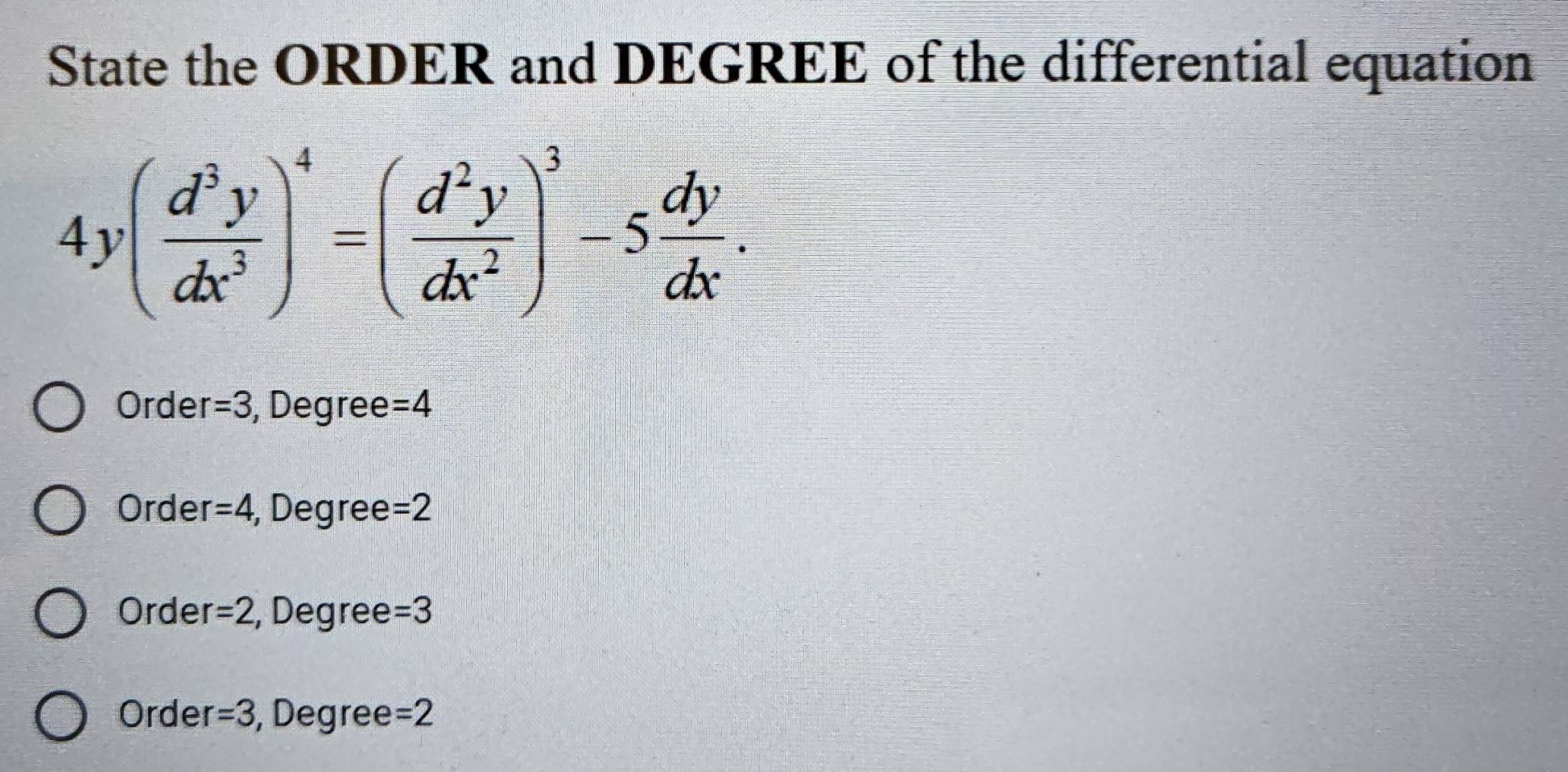 State the ORDER and DEGREE of the differential equation
4y( d^3y/dx^3 )^4=( d^2y/dx^2 )^3-5 dy/dx .
Orde r=3 , Degree =4
Order =4 , Degree =2
Order =2 , Degree =3
Order =3 , Degree =2