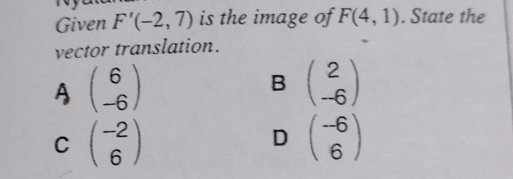 Given F'(-2,7) is the image of F(4,1). State the
vector translation.
A beginpmatrix 6 -6endpmatrix
B beginpmatrix 2 -6endpmatrix
C beginpmatrix -2 6endpmatrix
D beginpmatrix -6 6endpmatrix