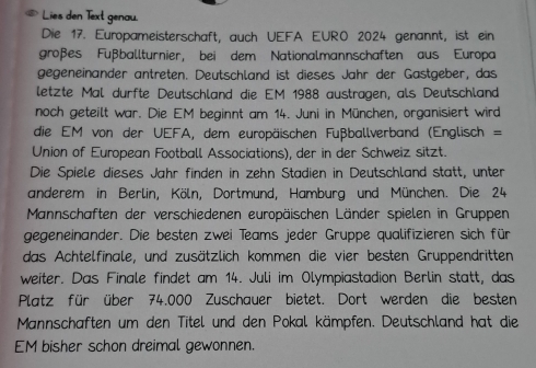 Lies den Text genau. 
Die 17. Europameisterschaft, auch UEFA EURO 2024 genannt, ist ein 
großes Fußballturnier, bei dem Nationalmannschaften aus Europa 
gegeneinander antreten. Deutschland ist dieses Jahr der Gastgeber, das 
letzte Mal durfte Deutschland die EM 1988 austragen, als Deutschland 
noch geteilt war. Die EM beginnt am 14. Juni in München, organisiert wird 
die EM von der UEFA, dem europäischen Fußballverband (Englisch = 
Union of European Football Associations), der in der Schweiz sitzt. 
Die Spiele dieses Jahr finden in zehn Stadien in Deutschland statt, unter 
anderem in Berlin, Köln, Dortmund, Hamburg und München. Die 24
Mannschaften der verschiedenen europäischen Länder spielen in Gruppen 
gegeneinander. Die besten zwei Teams jeder Gruppe qualifizieren sich für 
das Achtelfinale, und zusätzlich kommen die vier besten Gruppendritten 
weiter. Das Finale findet am 14. Juli im Olympiastadion Berlin statt, das 
Platz für über 74.000 Zuschauer bietet. Dort werden die besten 
Mannschaften um den Titel und den Pokal kämpfen. Deutschland hat die 
EM bisher schon dreimal gewonnen.