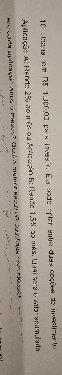 Joana tem R$ 1.000,00 para investir. Ela pode optar entre duas opções de investimento: 
Aplicação A: Rende 2% ao mês ou Aplicação B: Rende 1,5% ao mês. Qual será o valor acumulado 
em cada aplicação após 6 meses? Qual a melhor escolha? Justifique com cálculos.