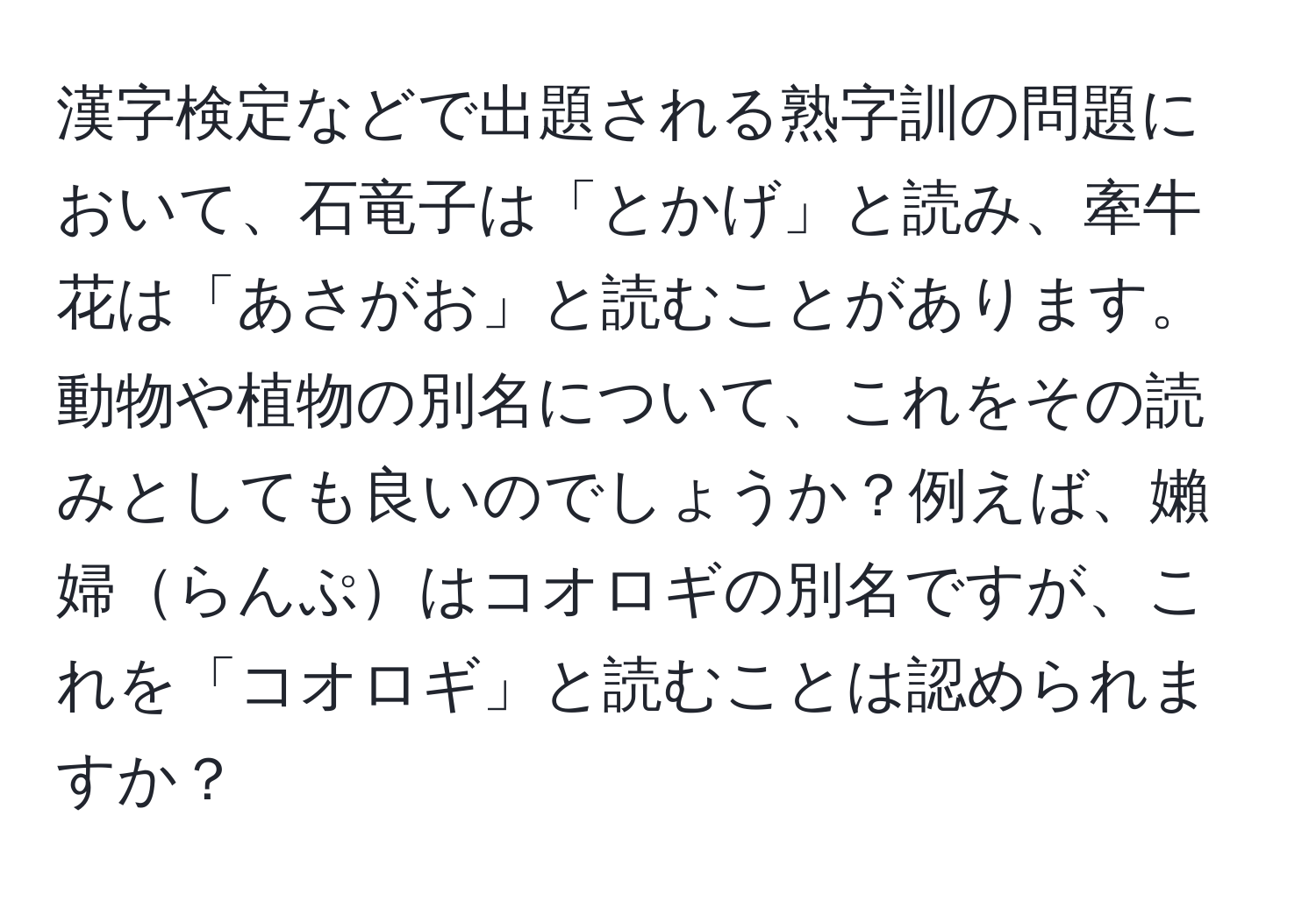 漢字検定などで出題される熟字訓の問題において、石竜子は「とかげ」と読み、牽牛花は「あさがお」と読むことがあります。動物や植物の別名について、これをその読みとしても良いのでしょうか？例えば、嬾婦らんぷはコオロギの別名ですが、これを「コオロギ」と読むことは認められますか？