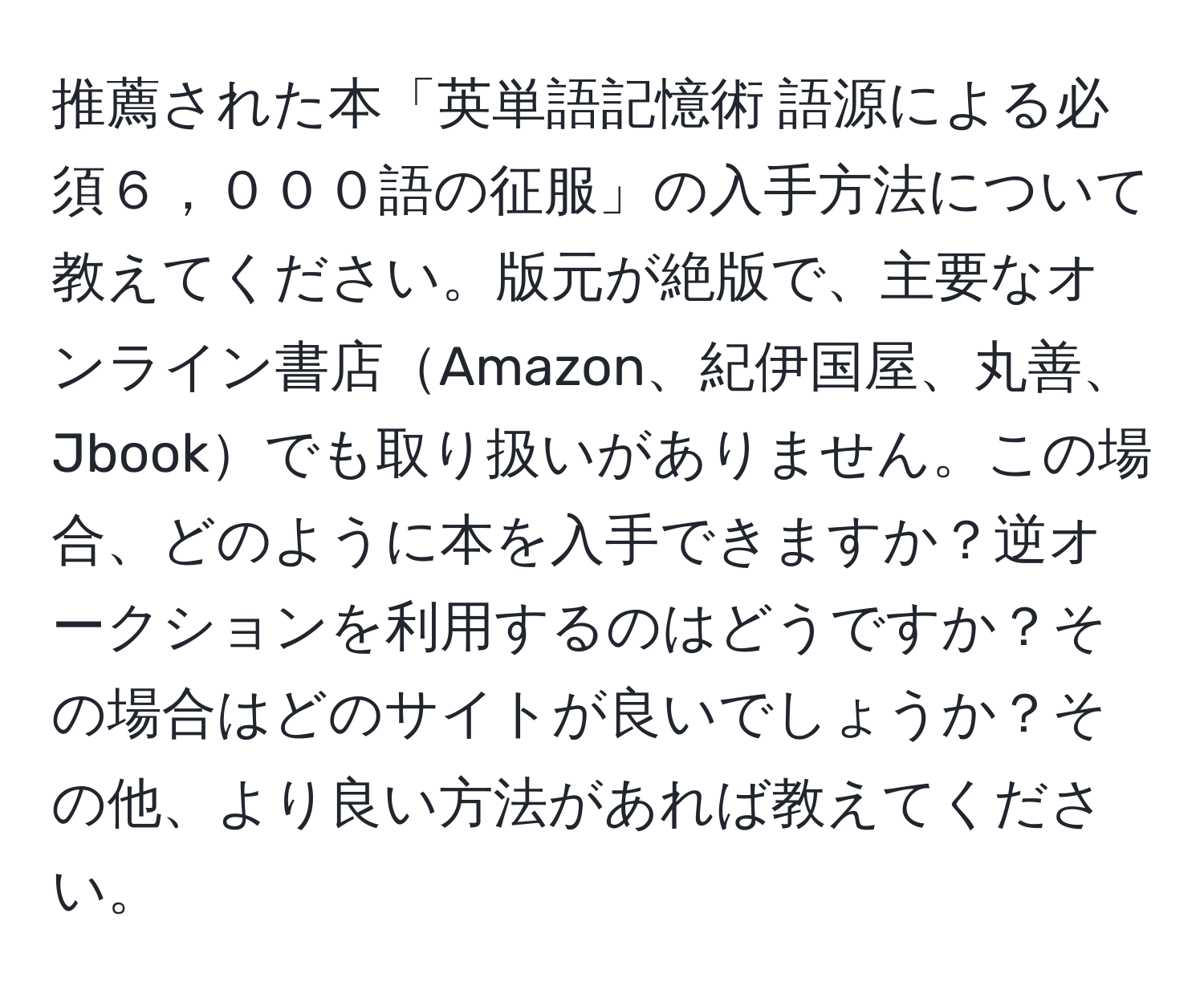 推薦された本「英単語記憶術 語源による必須６，０００語の征服」の入手方法について教えてください。版元が絶版で、主要なオンライン書店Amazon、紀伊国屋、丸善、Jbookでも取り扱いがありません。この場合、どのように本を入手できますか？逆オークションを利用するのはどうですか？その場合はどのサイトが良いでしょうか？その他、より良い方法があれば教えてください。