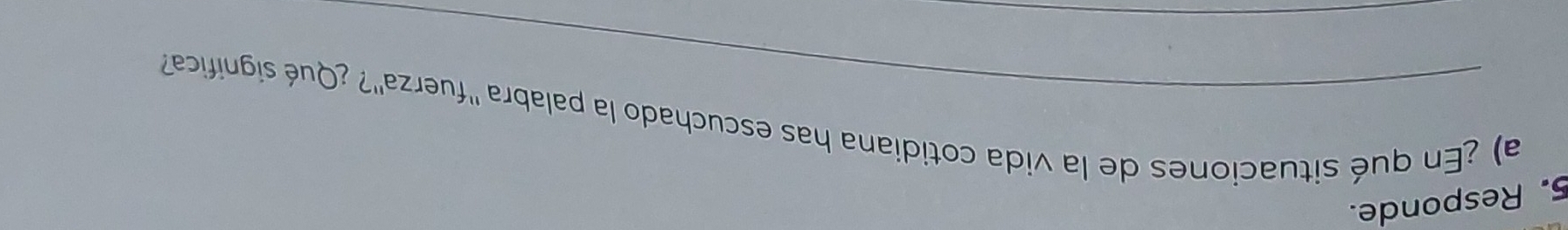 Responde. 
a) ¿En qué situaciones de la vida cotidiana has escuchado la palabra ''fuerza''? ¿Qué significa' 
_