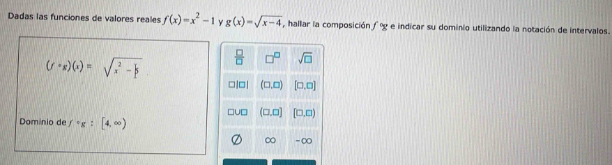 Dadas las funciones de valores reales f(x)=x^2-1 y g(x)=sqrt(x-4) , hallar la composición f°g e indicar su dominio utilizando la notación de intervalos.
(fcirc g)(x)=sqrt(x^2-frac )3
 □ /□   □^(□) sqrt(□ )
□|□| (□ ,□ ) [□ ,□ ]
]U□ (□ ,□ ] [□ ,□ )
Dominio de f°g:[4,∈fty )
∞ -∞