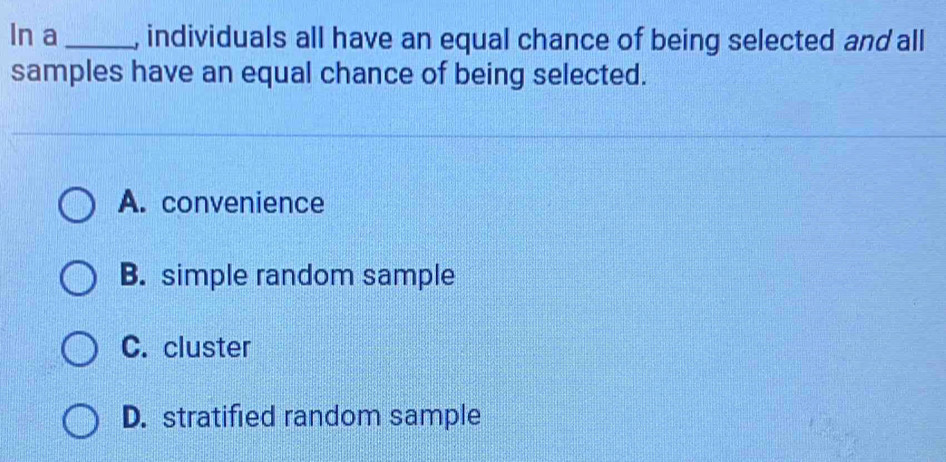 In a_ , individuals all have an equal chance of being selected and all
samples have an equal chance of being selected.
A. convenience
B. simple random sample
C. cluster
D. stratified random sample