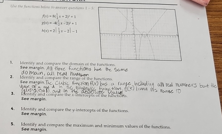 Use the functions below to answer questions 1 - 5
f(x)=8( 1/2 x+2)^3+1
g(x)=-4( 1/2 x-2)^2+1
h(x)=2| 1/2 x-2|-1
1. Identify and compare the domain of the functions.
See margin.
2. Identify and compare the range of the functions.
See margin
3. Identify and compare the x-intercepts of the functions.
See margin.
4. Identify and compare the y-intercepts of the functions.
See margin.
5. Identify and compare the maximum and minimum values of the functions.
See margin.