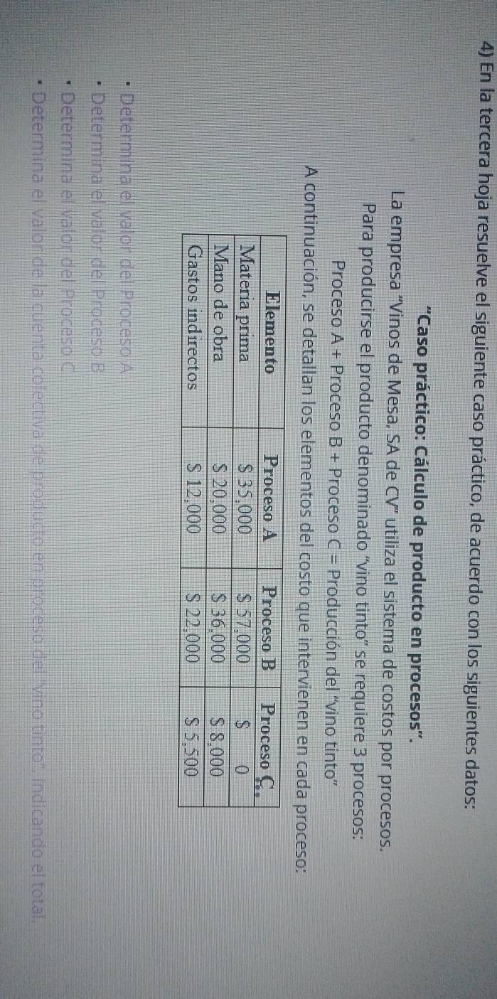 En la tercera hoja resuelve el siguiente caso práctico, de acuerdo con los siguientes datos: 
''Caso práctico: Cálculo de producto en procesos''. 
La empresa “Vinos de Mesa, SA de CV” utiliza el sistema de costos por procesos. 
Para producirse el producto denominado “vino tinto” se requiere 3 procesos: 
Proceso A + Proceso B + Proceso C= * Producción del “vino tinto” 
A continuación, se detallan los elementos del costo que intervienen en cada proceso: 
Determina el valor del Proceso A 
Determina el valor del Proceso B 
Determina el valor del Proceso C 
Determina el valor de la cuenta colectiva de producto en proceso del ''vino tinto'', indicando el total.