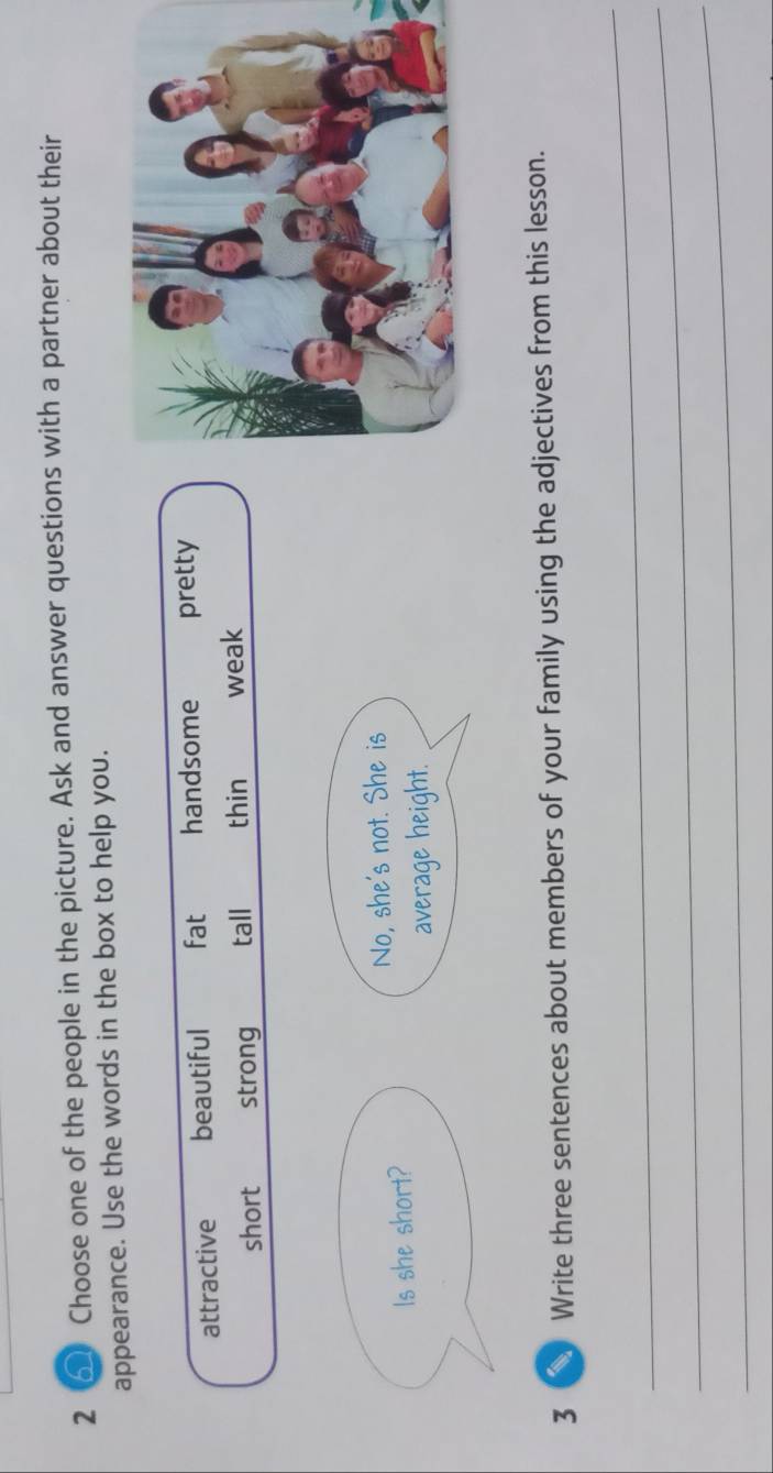 2 6 Choose one of the people in the picture. Ask and answer questions with a partner about their
appearance. Use the words in the box to help you.
attractive beautiful fat handsome pretty
short strong tall thin weak
No, she's not. She is
Is she short?
average height.
3 Write three sentences about members of your family using the adjectives from this lesson.
_
_
_