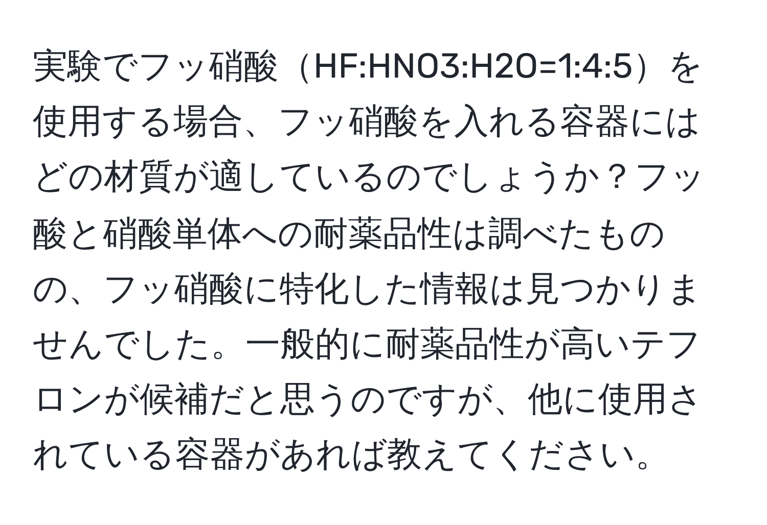 実験でフッ硝酸HF:HNO3:H2O=1:4:5を使用する場合、フッ硝酸を入れる容器にはどの材質が適しているのでしょうか？フッ酸と硝酸単体への耐薬品性は調べたものの、フッ硝酸に特化した情報は見つかりませんでした。一般的に耐薬品性が高いテフロンが候補だと思うのですが、他に使用されている容器があれば教えてください。