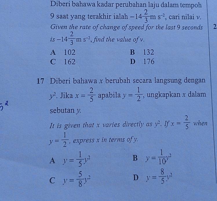 Diberi bahawa kadar perubahan laju dalam tempoh
9 saat yang terakhir ialah -14 2/3 ms^(-2) , cari nilai v.
Given the rate of change of speed for the last 9 seconds 2
is -14 2/3 ms^(-2) , find the value of v.
A 102 B 132
C 162 D 176
17 Diberi bahawa x berubah secara langsung dengan
y^2. Jika x= 2/5  apabila y= 1/2  , ungkapkan x dalam
sebutan y.
It is given that x varies directly as y^2. If x= 2/5  when
y= 1/2  , express x in terms of y.
A y= 1/5 y^2
B y= 1/10 y^2
C y= 5/8 y^2
D y= 8/5 y^2