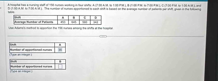 A hospital has a nursing staff of 156 nurses working in four shifts: A(7.00 A.M. to 1:00 P.M.), B (1:00 P.M . to 7:00 P.M.), C (7:00P.M. to 1:00 A.M.), and 
D(1:00A.M . to 7:00 A.M.). The number of nurses apportioned to each shift is based on the average number of patients per shift, given in the following 
table. 
Use Adams's method to apportion the 156 nurses among the shifts at the hospital. 
Shift B 
Number of apportioned nurses 
(Type an integer.)