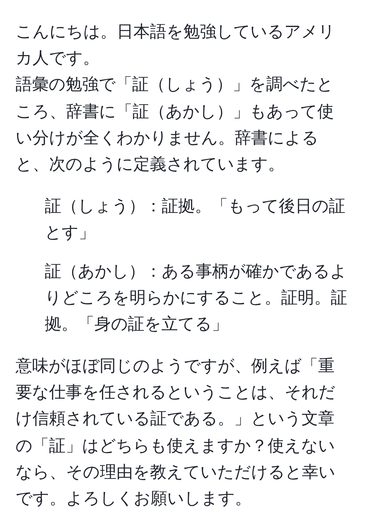 こんにちは。日本語を勉強しているアメリカ人です。  
語彙の勉強で「証しょう」を調べたところ、辞書に「証あかし」もあって使い分けが全くわかりません。辞書によると、次のように定義されています。  
- 証しょう：証拠。「もって後日の証とす」  
- 証あかし：ある事柄が確かであるよりどころを明らかにすること。証明。証拠。「身の証を立てる」  

意味がほぼ同じのようですが、例えば「重要な仕事を任されるということは、それだけ信頼されている証である。」という文章の「証」はどちらも使えますか？使えないなら、その理由を教えていただけると幸いです。よろしくお願いします。