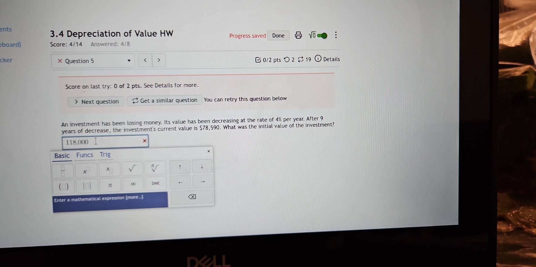 ents 
3.4 Depreciation of Value HW Done sqrt(0) 
Progress saved 
board) Score: 4/14 Answered: 4/8 
cker × Question 5 0/2 pts つ 2⇄ 19 Details 
< > 
Score on last try: 0 of 2 pts. See Details for more. 
> Next question Get a similar question You can retry this question below 
An investment has been losing money. Its value has been decreasing at the rate of 4% per year. After 9
years of decrease, the investment's current value is $78,590. What was the initial value of the investment?
118,000 Ⅰ × 
Basic Funcs Trig
x^(□) x_□  sqrt() sqrt[n]() ↑ ↓ 
|□ | π ∞ DNE 
Enter a mathematical expression [more..]
x