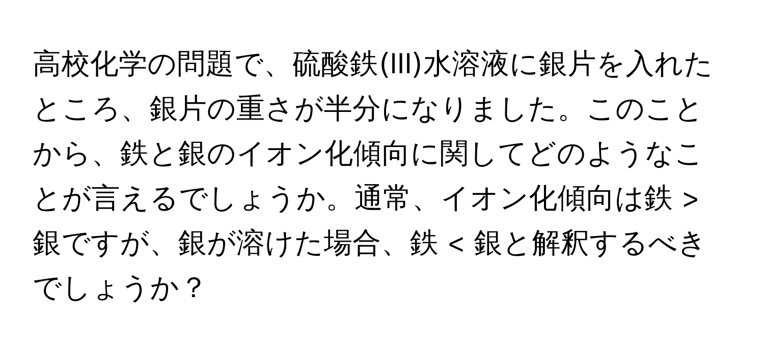 高校化学の問題で、硫酸鉄(III)水溶液に銀片を入れたところ、銀片の重さが半分になりました。このことから、鉄と銀のイオン化傾向に関してどのようなことが言えるでしょうか。通常、イオン化傾向は鉄 > 銀ですが、銀が溶けた場合、鉄 < 銀と解釈するべきでしょうか？