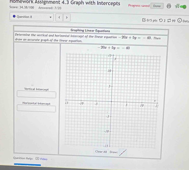 Hömework Assignment 4.3 Graph with Intercepts Progress saved 
Score: 34.38/100 Answered: 7/20 Done sqrt(0) 
Question 8 -20x+5y=-40. Then 
draw an accurate graph of the linear equation.
-20x+5y=-40
Vertical Intercept 
Horizontal Intercept 
Clear All Draw: 
Question Help: Video