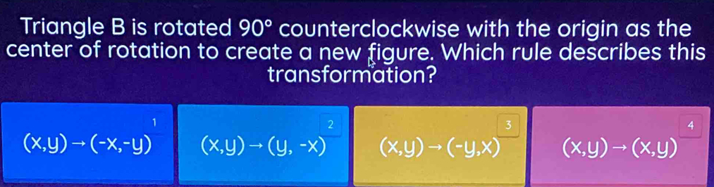 Triangle B is rotated 90° counterclockwise with the origin as the
center of rotation to create a new figure. Which rule describes this
transformation?
1
2
4
(x,y)to (-x,-y) (x,y)to (y,-x) (x,y)to (-y,x) (x,y)to (x,y)