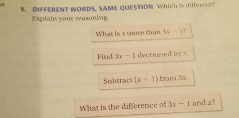 DIFFERENT WORDS, SAME QUESTION Which is different? 
Explain your reasoning. 
What is x more than 3x-1
Find 3x-1 decreased by x. 
Subtract (x+1) from 3x. 
What is the difference of 3x-1 and x?