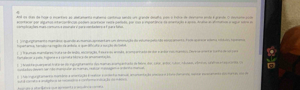 Até os dias de hoje o incentivo ao aleitamento materno continua sendo um grande desafo, pois o índice de desmame anda é grande. O desmame pode
acontecer por algumas intercorrências podem acontecer neste período, por isso a importância da orentação e apolo. Analise as afirmativas a seguir sobre as
complicações mais comuns e assinale V para verdadeiro e F para faho.
( ) Ingurgitamento mamârio: quando as manas apresentam um diminuição do volumo pelo não elivaz amento. Pode aparecer edema, nódulas, hiperemia
hipertenua, tensão na região da aréola, o que dificuita a sucção do bebê.
( ) Traumas mamilares trata-se de lesão, esconação, fissura ou erosão, acompanhada de dor e ardor nos mamilos. Deve-se onentar tunho de sol para
fortalecer a pele, higiene e a correta técnica de amamentação.
( ) Mastite puerperal: trata-se do ingurgitamento das mamas acompanhado de febre, dor, calor, ardor, rubor, náuseas, vômitos, calafros e taquicárdia. O I
cuidados devern ser não manipular as mamas, realizar massagem e ordenha manual.
( ) No ingurgitamento mamário a anentação é realizar a ordenha manual, amamentação precoce é à livre demanda, realizar esvazamento dasmamas, uso de
sutiã correto e analgésico se necessário e conforme indicação do médico.
Assinalo a alternativa que apresenta a sequênca comera