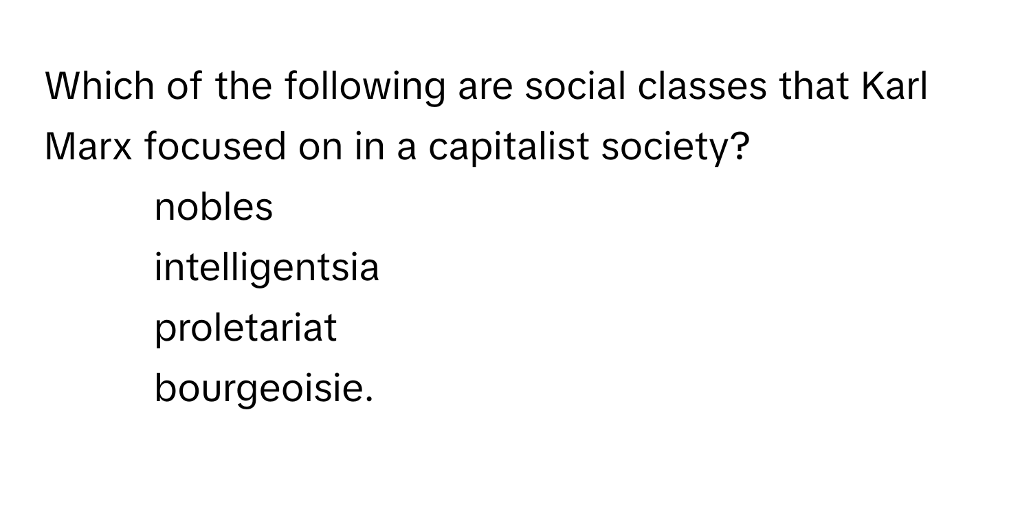 Which of the following are social classes that Karl Marx focused on in a capitalist society?

1. nobles
2. intelligentsia
3. proletariat
4. bourgeoisie.