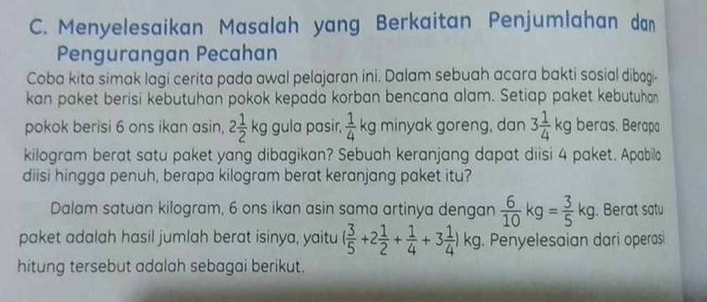 Menyelesaikan Masalah yang Berkaitan Penjumlahan dan 
Pengurangan Pecahan 
Coba kîta simak lagi cerita pada awal pelajaran ini. Dalam sebuah acara bakti sosial dibagi. 
kan paket berisi kebutuhan pokok kepada korban bencana alam. Setiap paket kebutuhan 
pokok berisi 6 ons ikan asin, 2 1/2 kg gula pasir,  1/4  A kg minyak goreng, dan 3 1/4 kg beras. Berapa
kilogram berat satu paket yang dibagikan? Sebuah keranjang dapat diisi 4 paket. Apabila 
diisi hingga penuh, berapa kilogram berat keranjang paket itu? 
Dalam satuan kilogram, 6 ons ikan asin sama artinya dengan  6/10 kg= 3/5 kg. Berat satu 
paket adalah hasil jumlah berat isinya, yaitu ( 3/5 +2 1/2 + 1/4 +3 1/4 )kg. Penyelesaian dari operasi 
hitung tersebut adalah sebagai berikut.