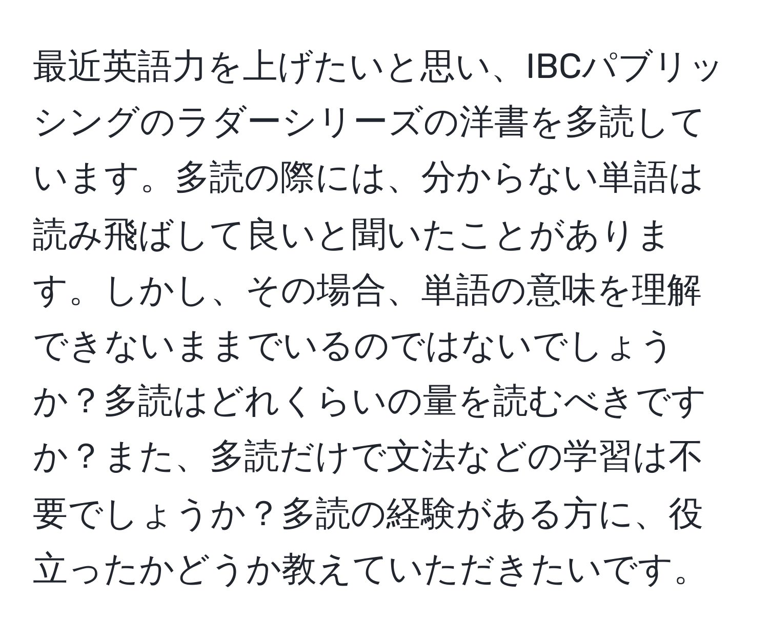 最近英語力を上げたいと思い、IBCパブリッシングのラダーシリーズの洋書を多読しています。多読の際には、分からない単語は読み飛ばして良いと聞いたことがあります。しかし、その場合、単語の意味を理解できないままでいるのではないでしょうか？多読はどれくらいの量を読むべきですか？また、多読だけで文法などの学習は不要でしょうか？多読の経験がある方に、役立ったかどうか教えていただきたいです。