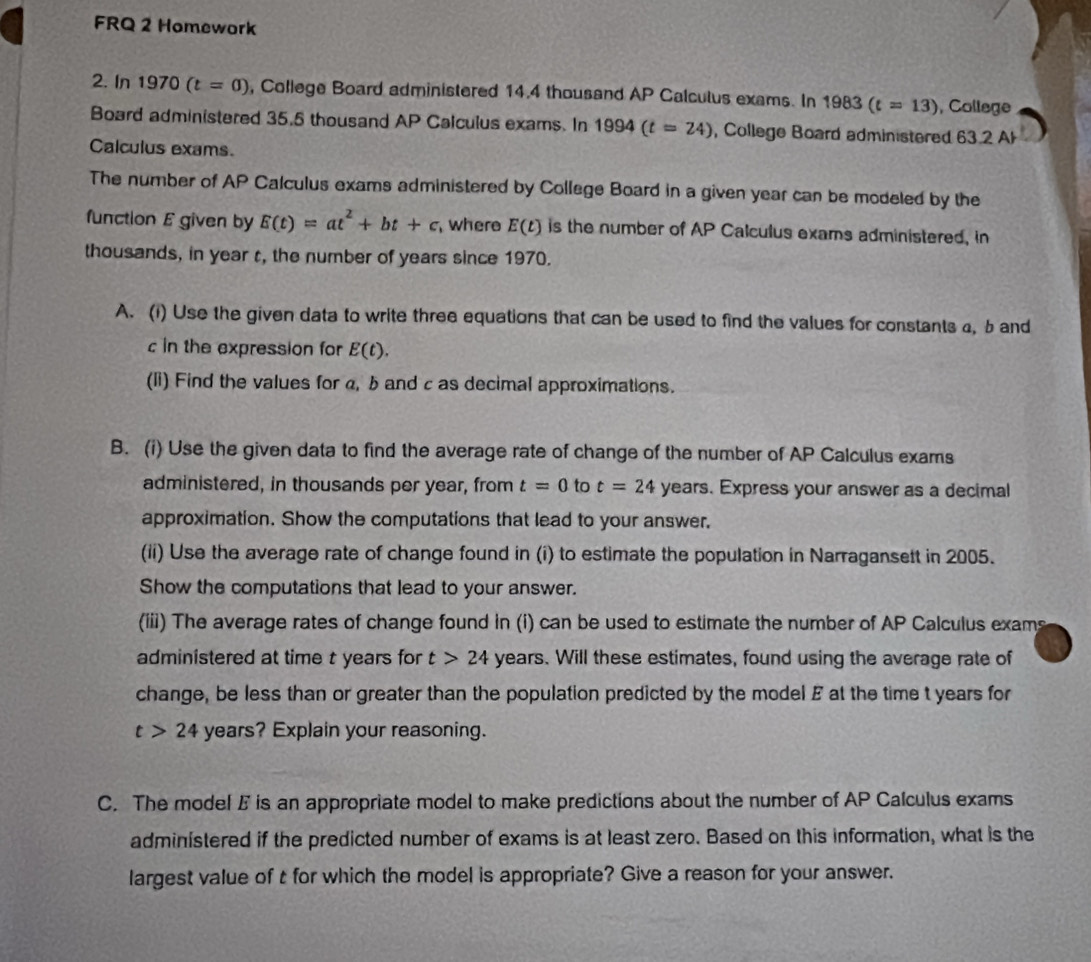 FRQ 2 Homework 
2. In 1970 ) (t=0) , College Board administered 14.4 thousand AP Calculus exams. In 1983(t=13) , College 
Board administered 35.5 thousand AP Calculus exams. In 1994(t=24) , College Board administered 63.2 Al 
Calculus exams. 
The number of AP Calculus exams administered by College Board in a given year can be modeled by the 
function E given by E(t)=at^2+bt+c where E(t) is the number of AP Calculus exams administered, in 
thousands, in year t, the number of years since 1970. 
A. (1) Use the given data to write three equations that can be used to find the values for constants 4, b and 
c in the expression for E(t). 
(li) Find the values for α, b and c as decimal approximations. 
B. (i) Use the given data to find the average rate of change of the number of AP Calculus exams 
administered, in thousands per year, from t=0 to t=24 years. Express your answer as a decimal 
approximation. Show the computations that lead to your answer, 
(ii) Use the average rate of change found in (i) to estimate the population in Narragansett in 2005. 
Show the computations that lead to your answer. 
(iii) The average rates of change found in (i) can be used to estimate the number of AP Calculus exams 
administered at time t years for t>24 years. Will these estimates, found using the average rate of 
change, be less than or greater than the population predicted by the model E at the time t years for
t>24 years? Explain your reasoning. 
C. The model E is an appropriate model to make predictions about the number of AP Calculus exams 
administered if the predicted number of exams is at least zero. Based on this information, what is the 
largest value of t for which the model is appropriate? Give a reason for your answer.