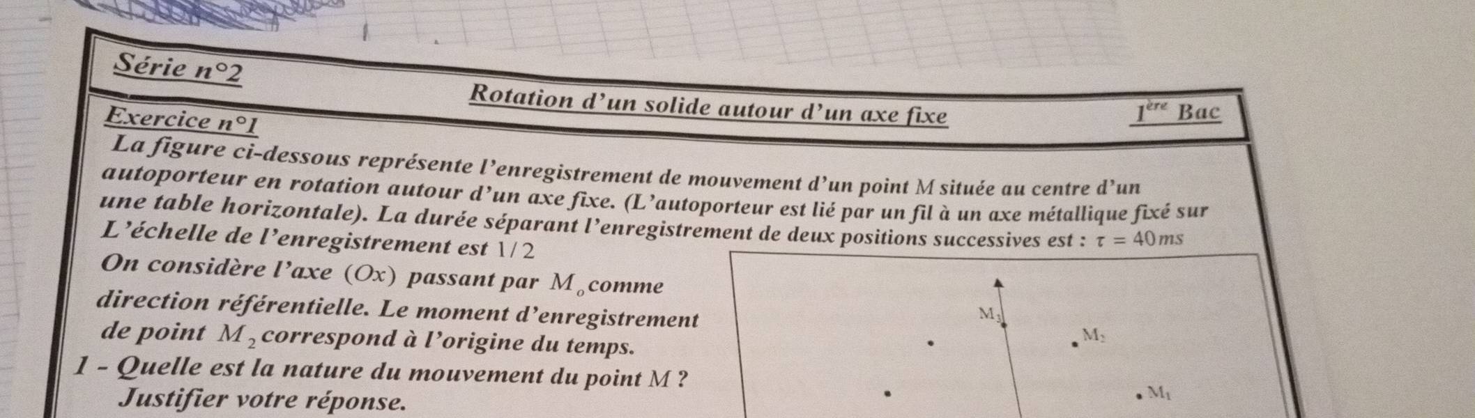 Série n°2
Rotation d’un solide autour d^, un axe fixe 1^(ere) Bac 
Exercice n°1
La figure ci-dessous représente l’enregistrement de mouvement d'un 
un point M située au centre d’un 
autoporteur en rotation autour d’un axe fixe. (L’autoporteur est lié par un fil à un axe métallique fixé sur 
une table horizontale). La durée séparant l’enregistrement de deux positions successives est : tau =40ms
L’échelle de l'enregistrement est 1/ 
On considère l’axe (Ox) passant par M_o comme
M
direction référentielle. Le moment d ’enregistrement M_2
de point M_2 correspond à l’origine du temps. 
1 - Quelle est la nature du mouvement du point M ? M_1
Justifier votre réponse.