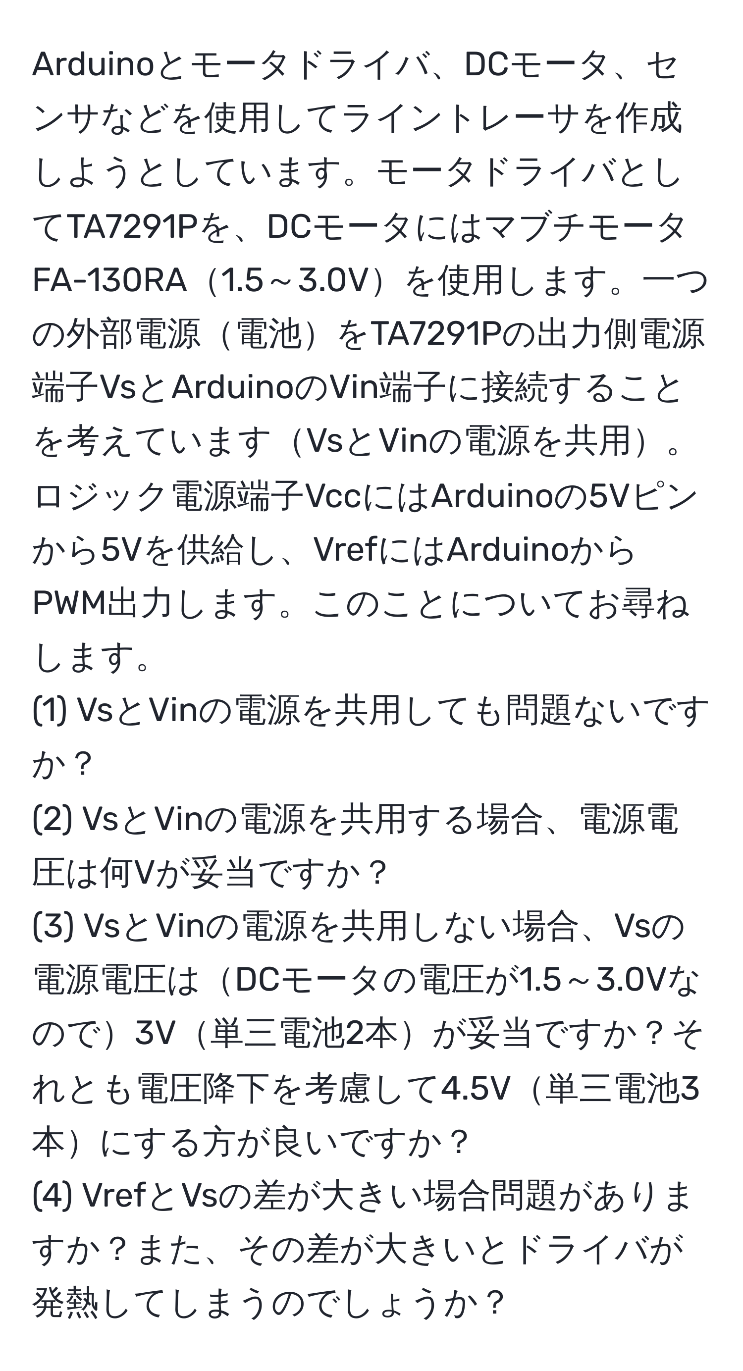 Arduinoとモータドライバ、DCモータ、センサなどを使用してライントレーサを作成しようとしています。モータドライバとしてTA7291Pを、DCモータにはマブチモータFA-130RA1.5～3.0Vを使用します。一つの外部電源電池をTA7291Pの出力側電源端子VsとArduinoのVin端子に接続することを考えていますVsとVinの電源を共用。ロジック電源端子VccにはArduinoの5Vピンから5Vを供給し、VrefにはArduinoからPWM出力します。このことについてお尋ねします。
(1) VsとVinの電源を共用しても問題ないですか？
(2) VsとVinの電源を共用する場合、電源電圧は何Vが妥当ですか？
(3) VsとVinの電源を共用しない場合、Vsの電源電圧はDCモータの電圧が1.5～3.0Vなので3V単三電池2本が妥当ですか？それとも電圧降下を考慮して4.5V単三電池3本にする方が良いですか？
(4) VrefとVsの差が大きい場合問題がありますか？また、その差が大きいとドライバが発熱してしまうのでしょうか？