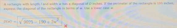 A rectangle with length / and width w has a diagonal of D inches. If the perimeter of the rectangle is 100 inches, 
express the diagonal of the rectangle in terms of w. Use a lower case w.
D(w)=sqrt(9025-190+2w^2)
x