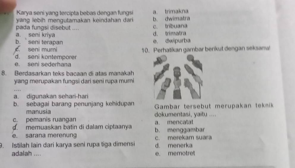 Karya seni yang tercipta bebas dengan fungsi a. trimakna
yang lebih mengutamakan keindahan dari b. dwimatra
pada fungsi disebut .... c. tribuana
a. seni kriya d. trimatra
b. seni terapan e. dwipurba. seni murni 10. Perhatikan gambar berikut dengan seksama!
d. seni kontemporer
e. seni sederhana
8. Berdasarkan teks bacaan di atas manakah
yang merupakan fungsi dari seni rupa murni
a. digunakan sehari-hari
b. sebagai barang penunjang kehidupan Gambar tersebut merupakan teknik
manusia dokumentasi, yaitu ....
c. pemanis ruangan
a. mencatat
d. memuaskan batin di dalam ciptaanya b. menggambar
e. sarana merenung c. merekam suara
9. Istilah lain dari karya seni rupa tiga dimensi d. menerka
adalah .... e. memotret