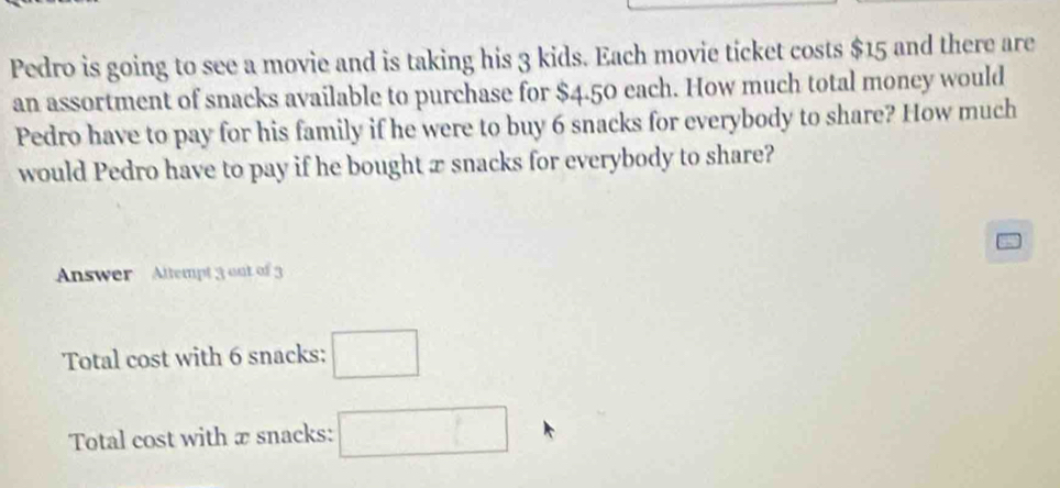 Pedro is going to see a movie and is taking his 3 kids. Each movie ticket costs $15 and there are 
an assortment of snacks available to purchase for $4.50 each. How much total money would 
Pedro have to pay for his family if he were to buy 6 snacks for everybody to share? How much 
would Pedro have to pay if he bought æ snacks for everybody to share? 
Answer Altempt 3 out of 3
Total cost with 6 snacks: □ 
Total cost with æ snacks: □